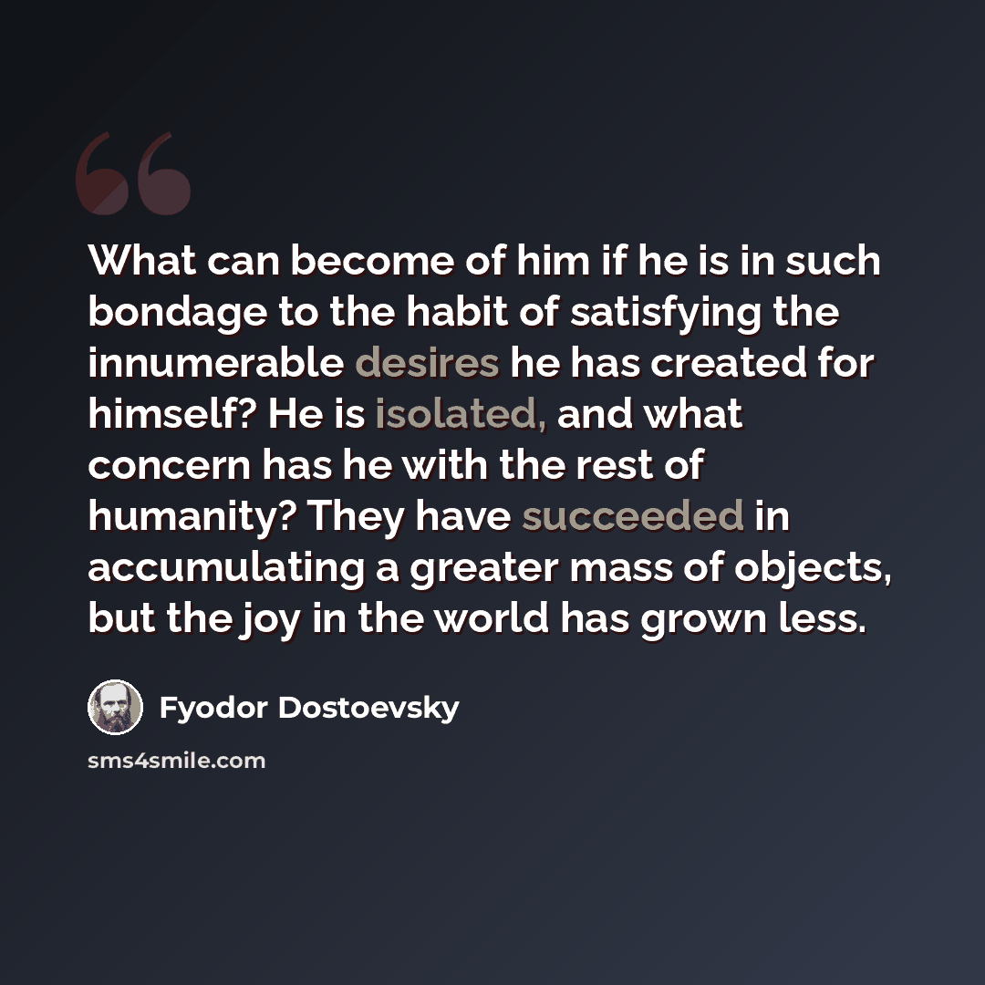 “What can become of him if he is in such bondage to the habit of satisfying the innumerable desires he has created for himself? He is isolated, and what concern has he with the rest of humanity? They have succeeded in accumulating a greater mass of objects, but the joy in the world has grown less.” quote by Fyodor Dostoevsky