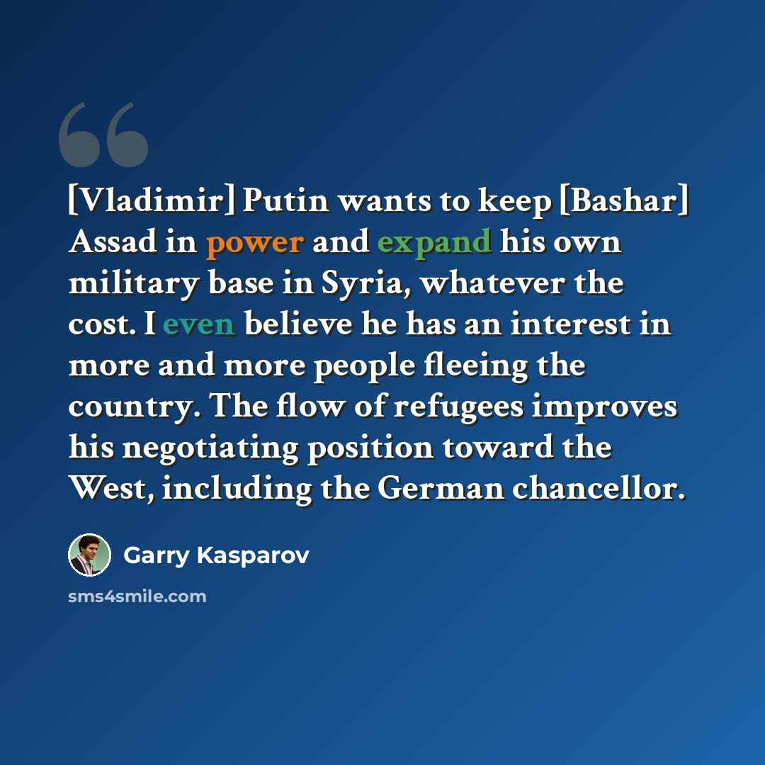 “[Vladimir] Putin wants to keep [Bashar] Assad in power and expand his own military base in Syria, whatever the cost. I even believe he has an interest in more and more people fleeing the country. The flow of refugees improves his negotiating position toward the West, including the German chancellor.” quote by Garry Kasparov