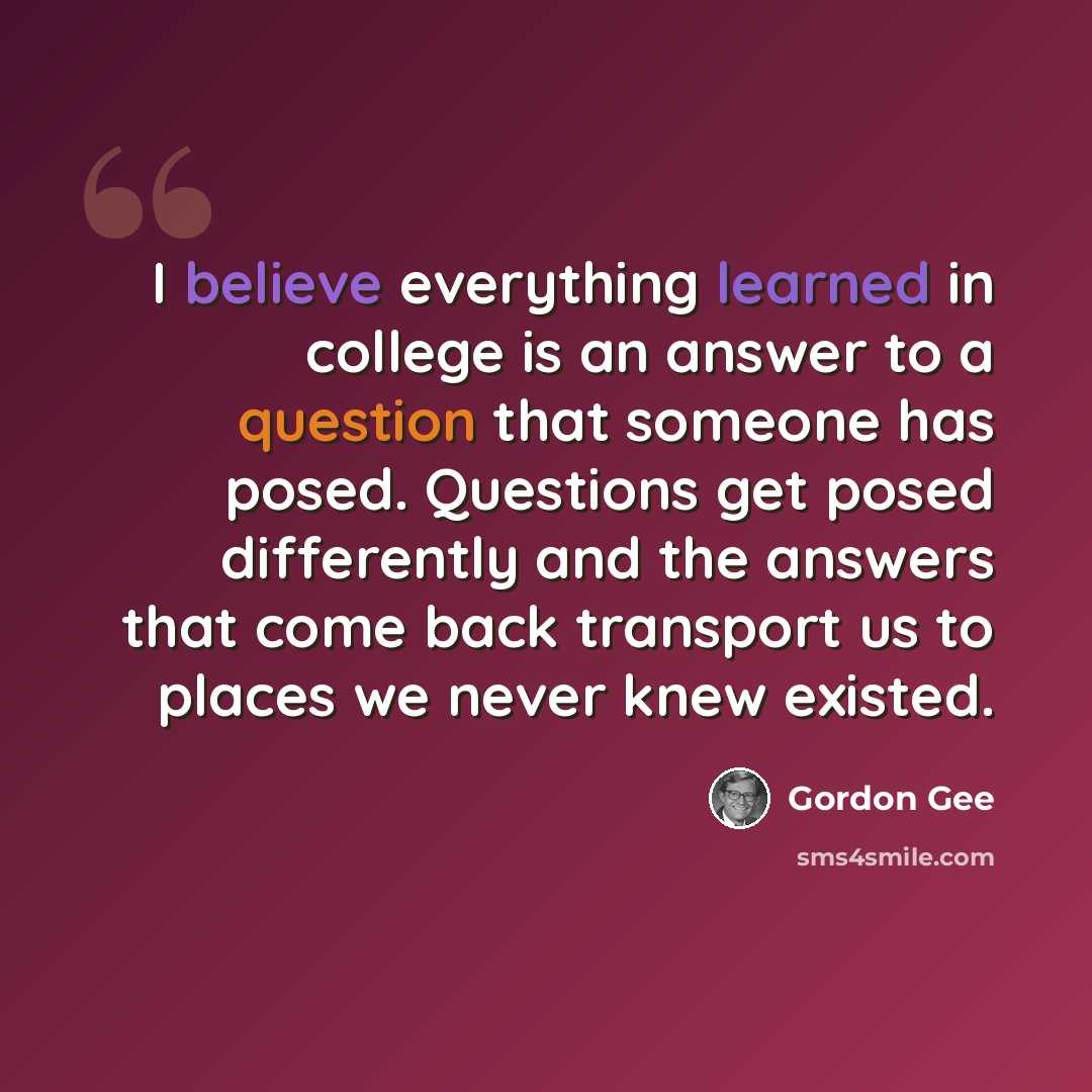 “I believe everything learned in college is an answer to a question that someone has posed. Questions get posed differently and the answers that come back transport us to places we never knew existed.” quote by Gordon Gee