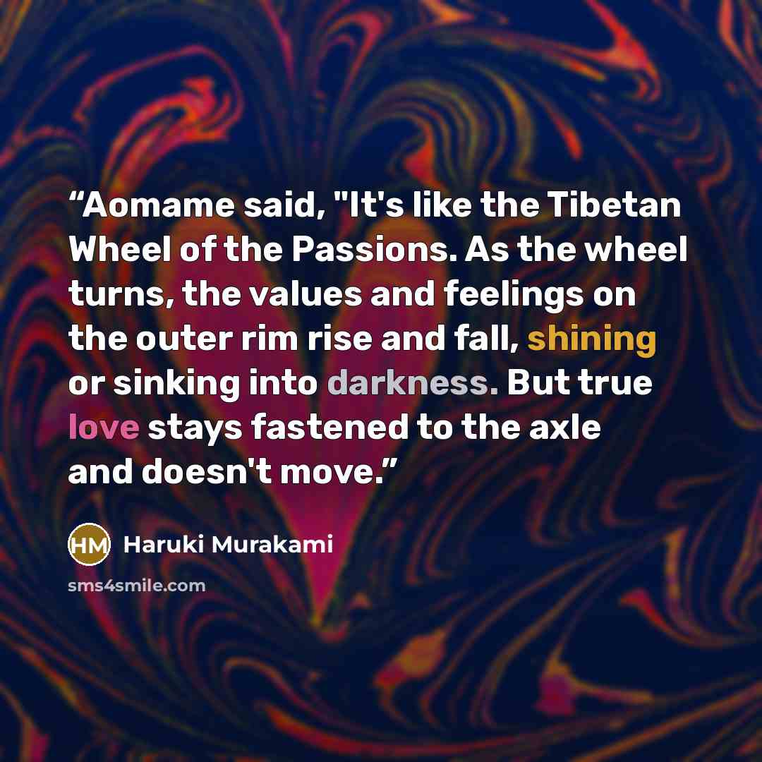 “Aomame said, "It's like the Tibetan Wheel of the Passions. As the wheel turns, the values and feelings on the outer rim rise and fall, shining or sinking into darkness. But true love stays fastened to the axle and doesn't move.” quote by Haruki Murakami