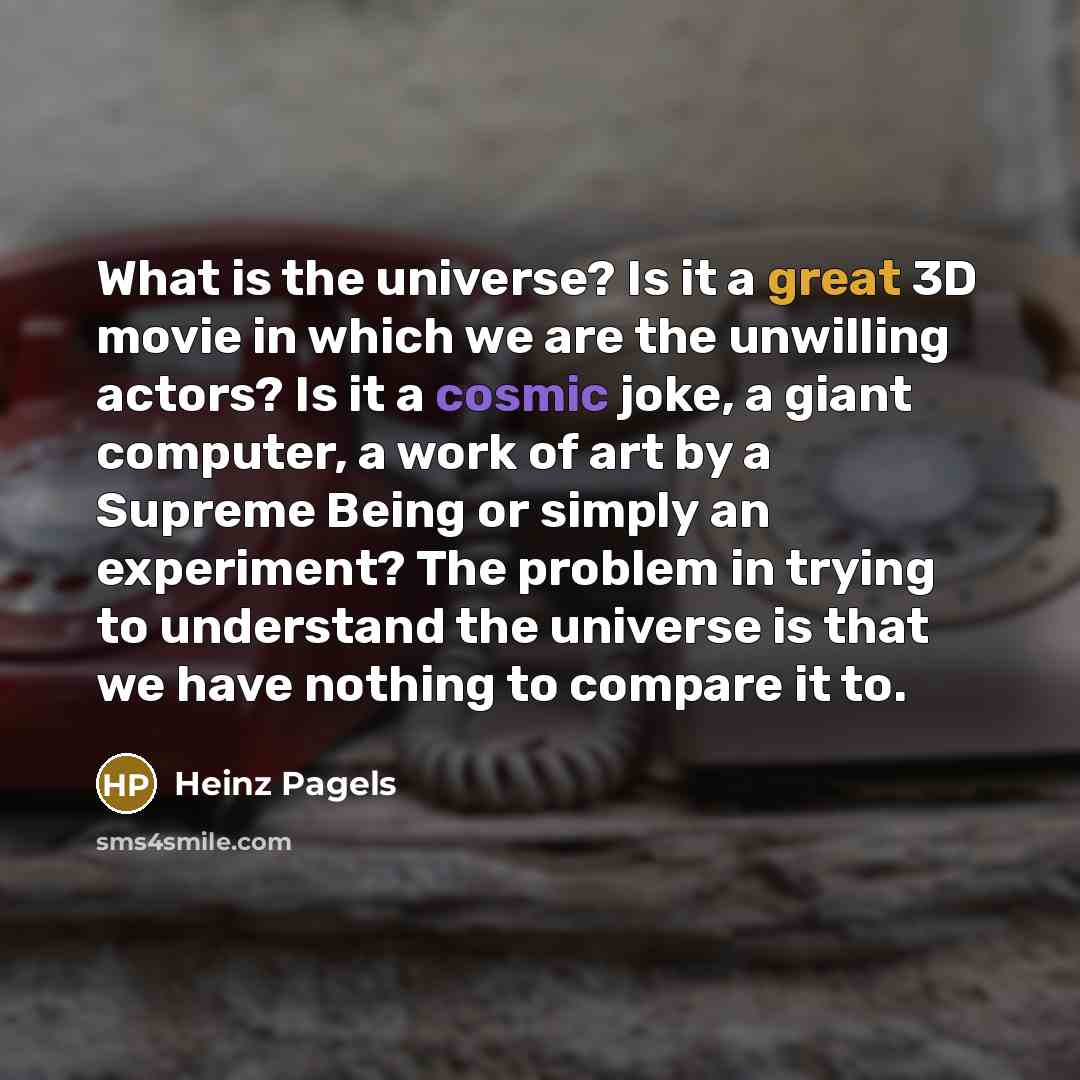 “What is the universe? Is it a great 3D movie in which we are the unwilling actors? Is it a cosmic joke, a giant computer, a work of art by a Supreme Being or simply an experiment? The problem in trying to understand the universe is that we have nothing to compare it to.” quote by Heinz Pagels