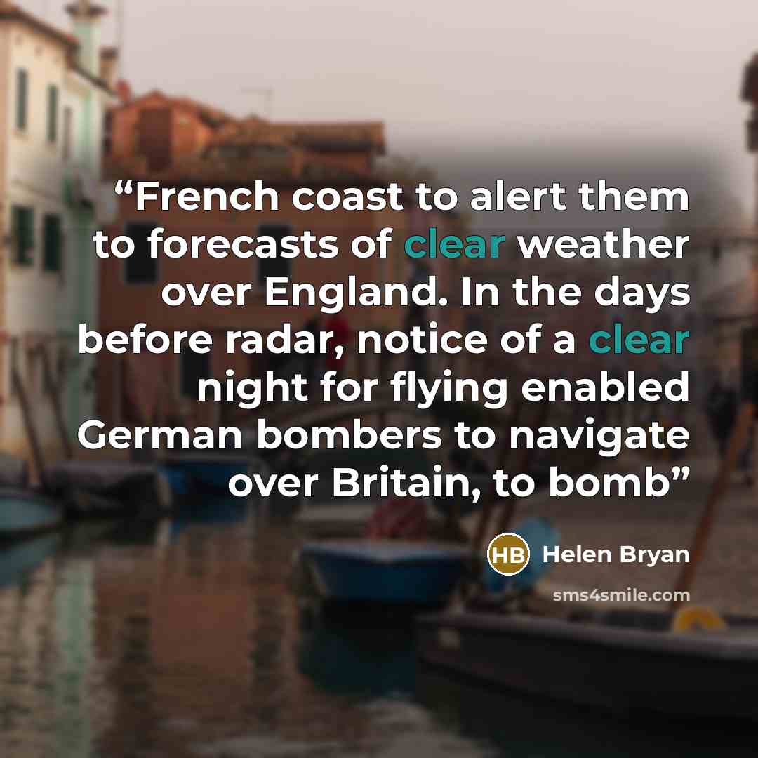 “French coast to alert them to forecasts of clear weather over England. In the days before radar, notice of a clear night for flying enabled German bombers to navigate over Britain, to bomb” quote by Helen Bryan