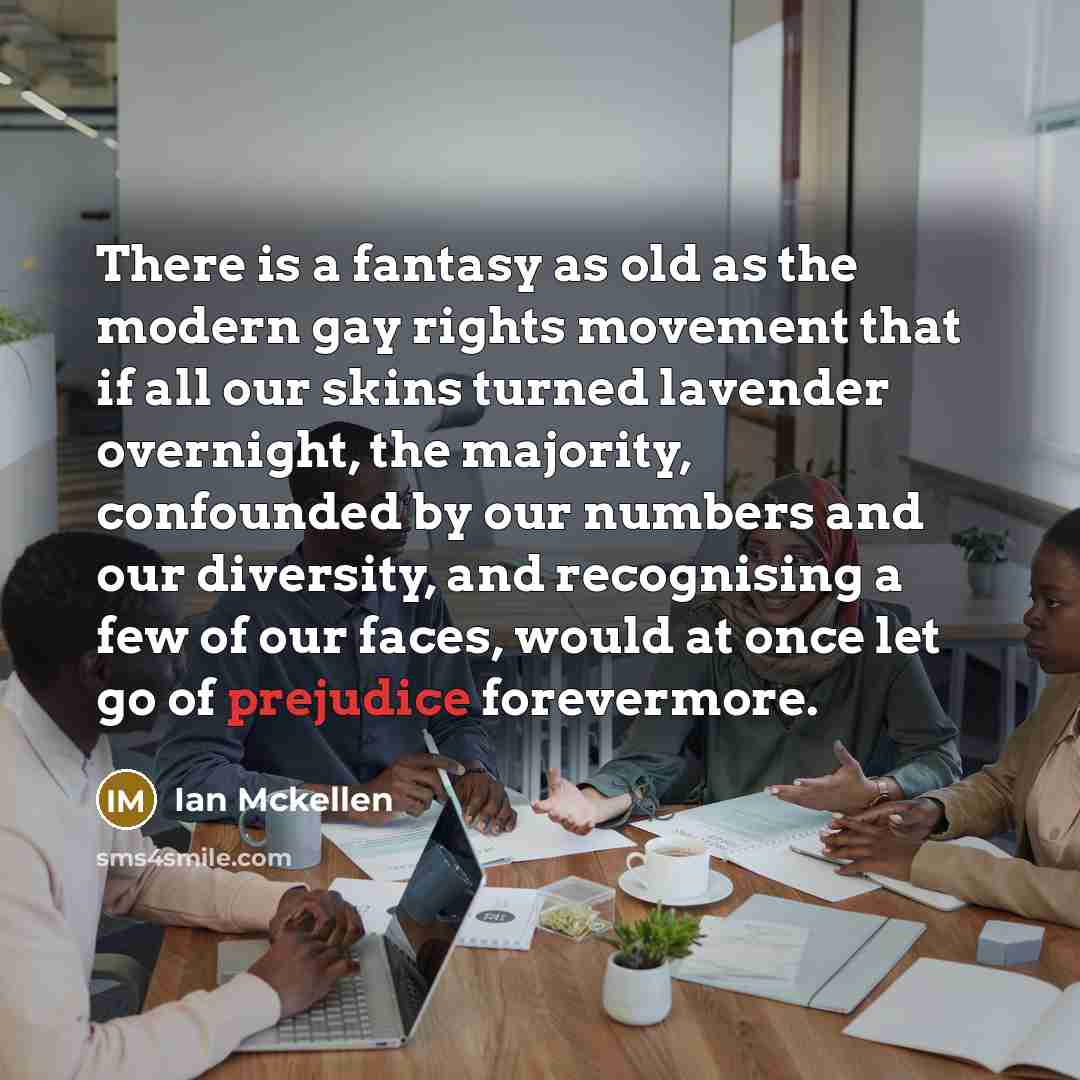 “There is a fantasy as old as the modern gay rights movement that if all our skins turned lavender overnight, the majority, confounded by our numbers and our diversity, and recognising a few of our faces, would at once let go of prejudice forevermore.” quote by Ian Mckellen