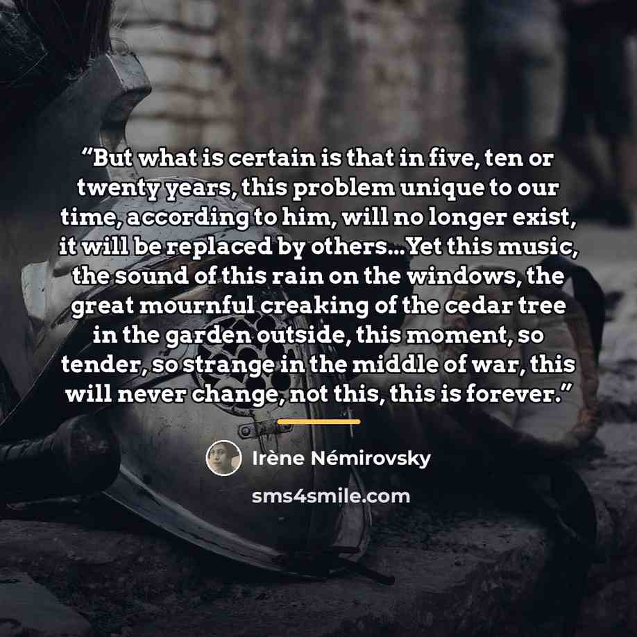 “But what is certain is that in five, ten or twenty years, this problem unique to our time, according to him, will no longer exist, it will be replaced by others...Yet this music, the sound of this rain on the windows, the great mournful creaking of the cedar tree in the garden outside, this…” quote by Irene Nemirovsky