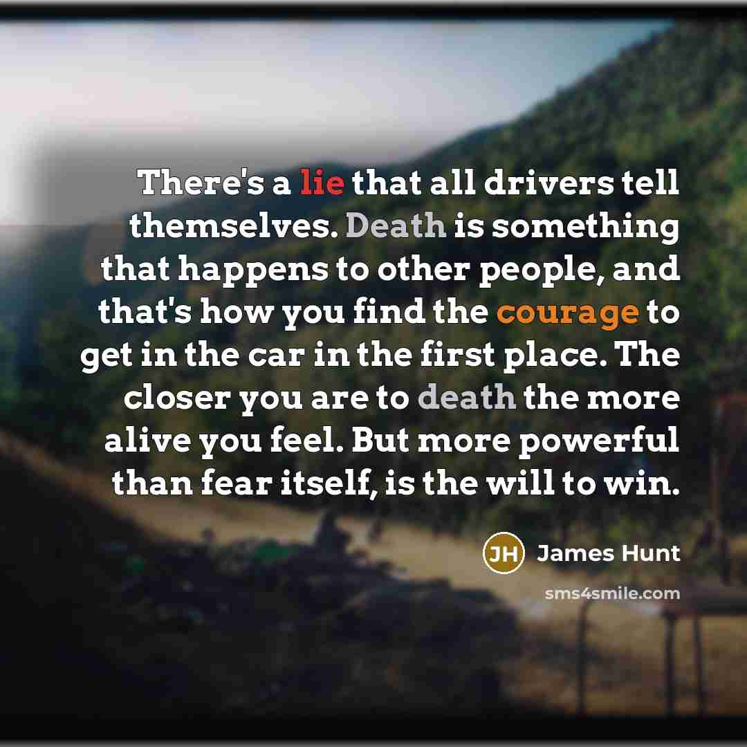 “There's a lie that all drivers tell themselves. Death is something that happens to other people, and that's how you find the courage to get in the car in the first place. The closer you are to death the more alive you feel. But more powerful than fear itself, is the will to win.” quote by James Hunt