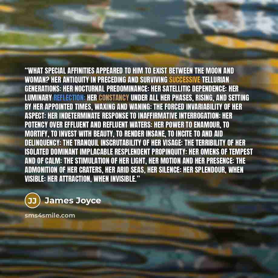 “What special affinities appeared to him to exist between the moon and woman? Her antiquity in preceding and surviving successive tellurian generations: her nocturnal predominance: her satellitic dependence: her luminary reflection: her constancy under all her phases, rising, and setting by her…” quote by James Joyce