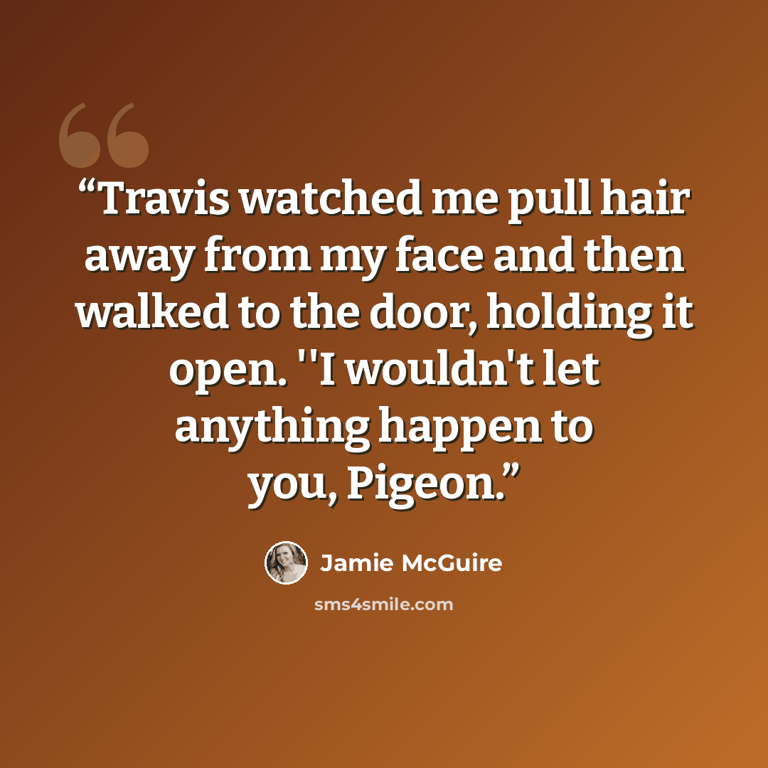 “Travis watched me pull hair away from my face and then walked to the door, holding it open. ''I wouldn't let anything happen to you, Pigeon.” quote by Jamie McGuire