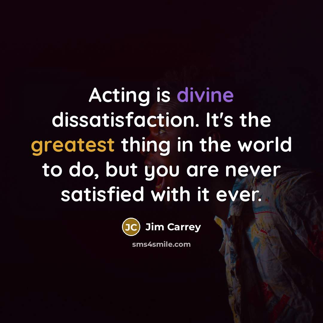 “Acting is divine dissatisfaction. It's the greatest thing in the world to do, but you are never satisfied with it ever.” quote by Jim Carrey