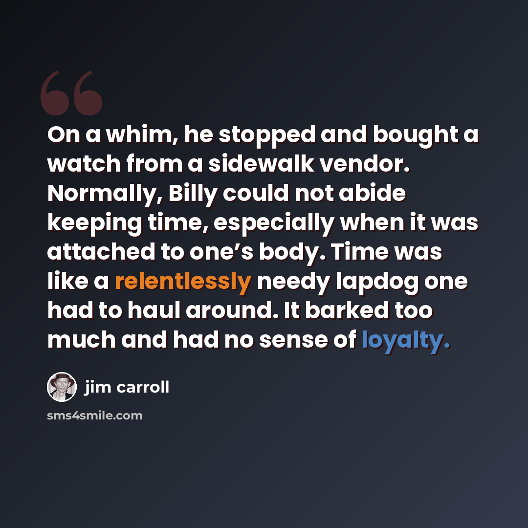 “On a whim, he stopped and bought a watch from a sidewalk vendor. Normally, Billy could not abide keeping time, especially when it was attached to one’s body. Time was like a relentlessly needy lapdog one had to haul around. It barked too much and had no sense of loyalty.” quote by Jim Carroll