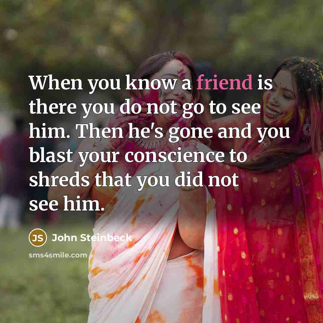 “When you know a friend is there you do not go to see him. Then he's gone and you blast your conscience to shreds that you did not see him.” quote by John Steinbeck