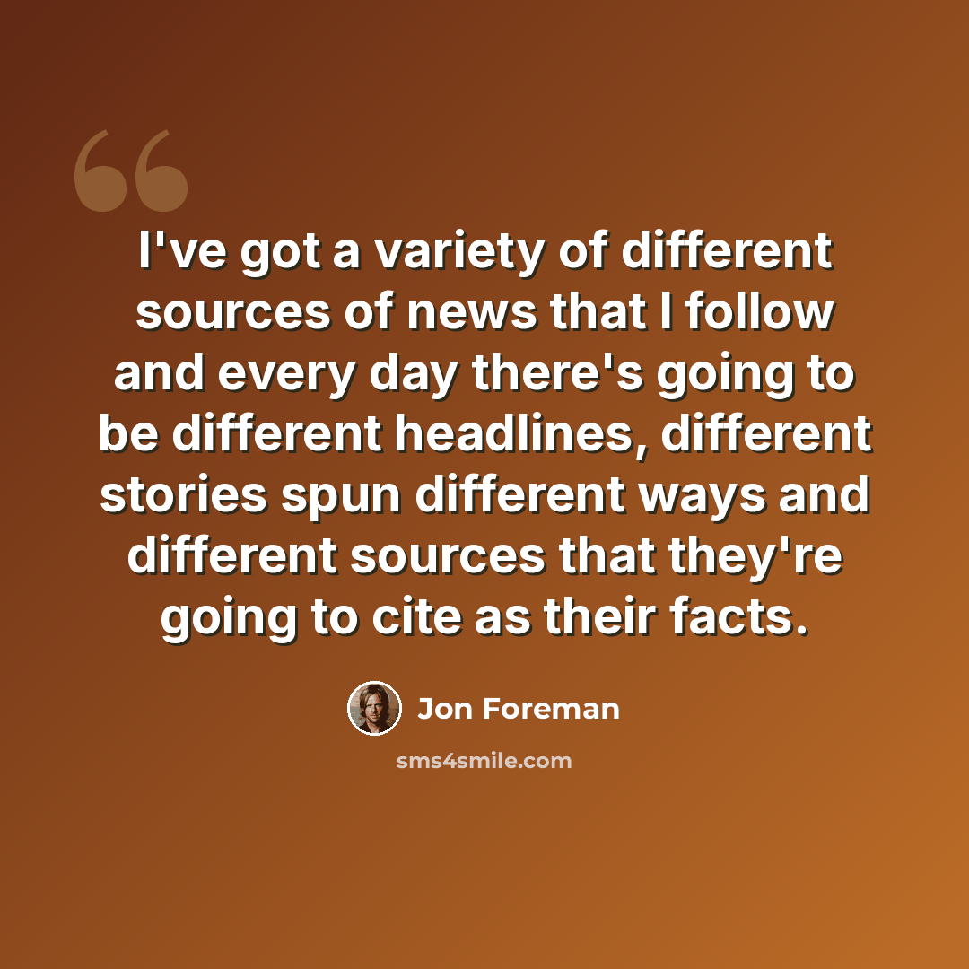 “I've got a variety of different sources of news that I follow and every day there's going to be different headlines, different stories spun different ways and different sources that they're going to cite as their facts.” quote by Jon Foreman