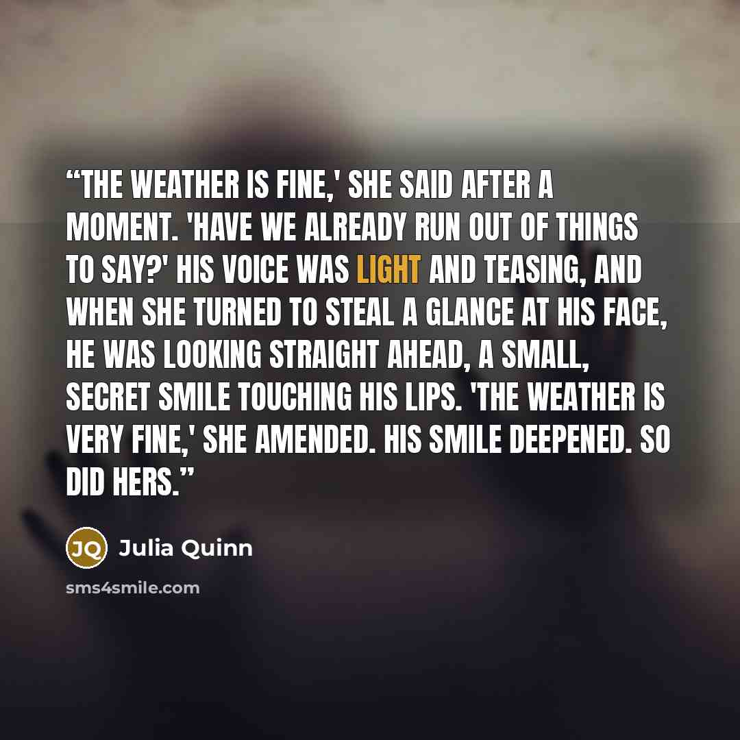 “The weather is fine,' she said after a moment. 'Have we already run out of things to say?' His voice was light and teasing, and when she turned to steal a glance at his face, he was looking straight ahead, a small, secret smile touching his lips. 'The weather is very fine,' she amended. His smile…” quote by Julia Quinn