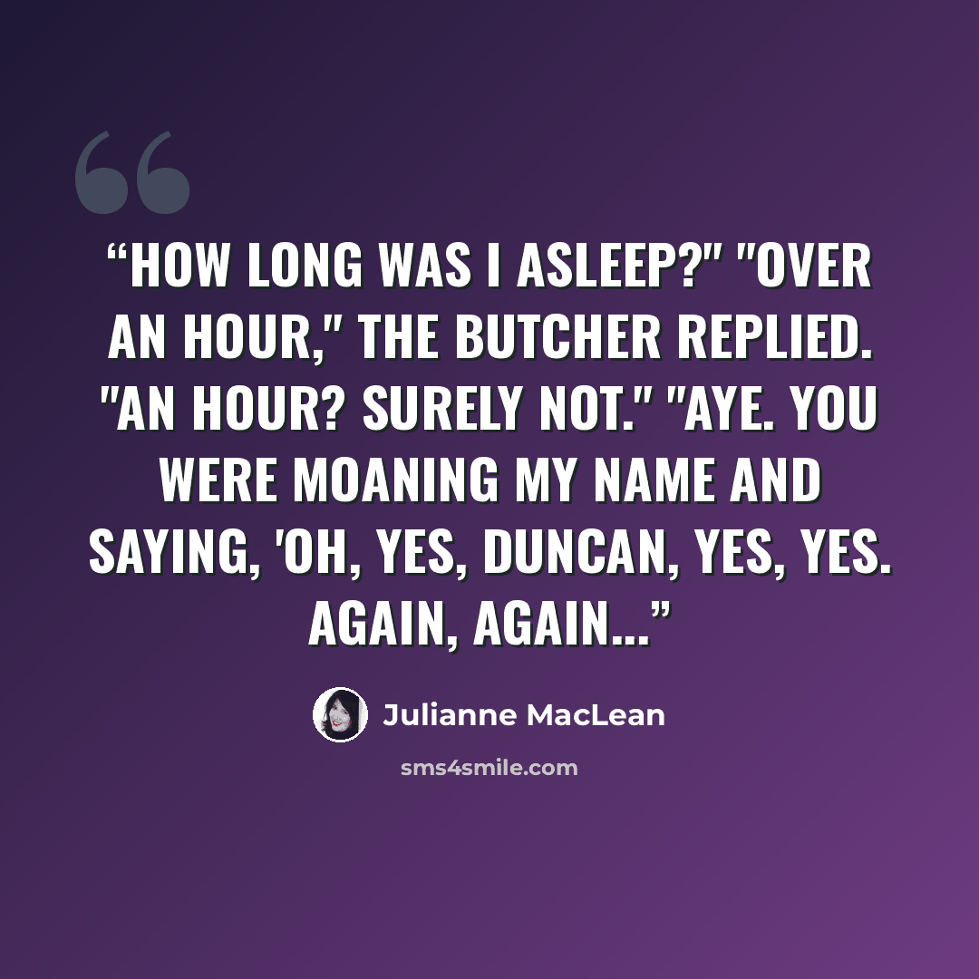 “How long was I asleep?" "Over an hour," the Butcher replied. "An hour? Surely not." "Aye. You were moaning my name and saying, 'Oh, yes, Duncan, yes, yes. Again, again...” quote by Julianne MacLean