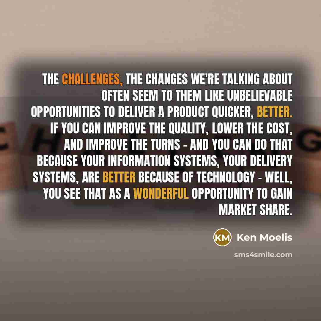 “The challenges, the changes we're talking about often seem to them like unbelievable opportunities to deliver a product quicker, better. If you can improve the quality, lower the cost, and improve the turns - and you can do that because your information systems, your delivery systems, are better…” quote by Ken Moelis