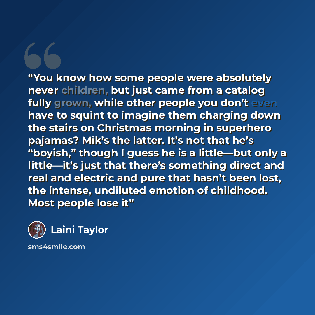 “You know how some people were absolutely never children, but just came from a catalog fully grown, while other people you don’t even have to squint to imagine them charging down the stairs on Christmas morning in superhero pajamas? Mik’s the latter. It’s not that he’s “boyish,” though I guess he…” quote by Laini Taylor