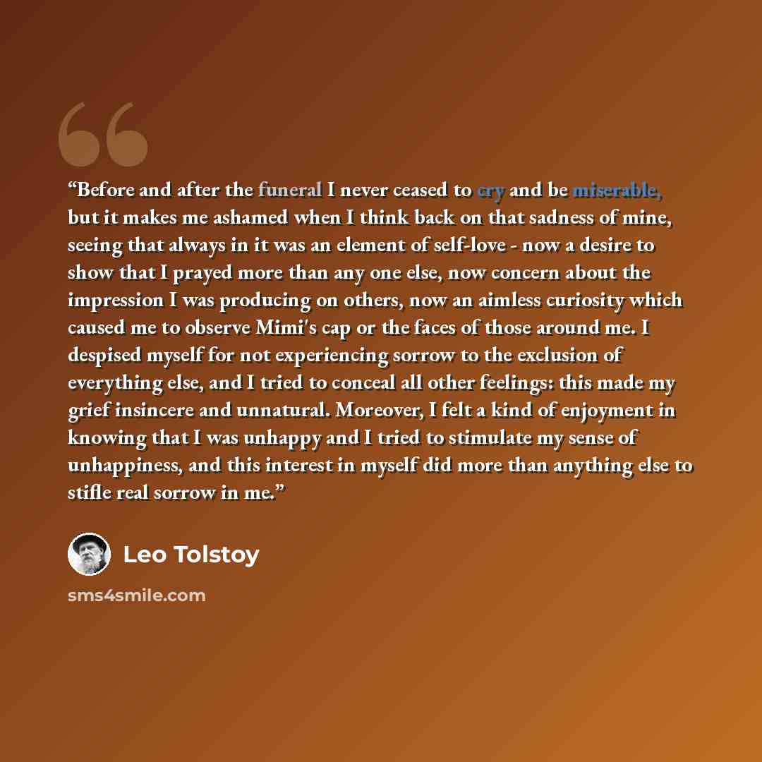 “Before and after the funeral I never ceased to cry and be miserable, but it makes me ashamed when I think back on that sadness of mine, seeing that always in it was an element of self-love - now a desire to show that I prayed more than any one else, now concern about the impression I was producing…” quote by Leo Tolstoy