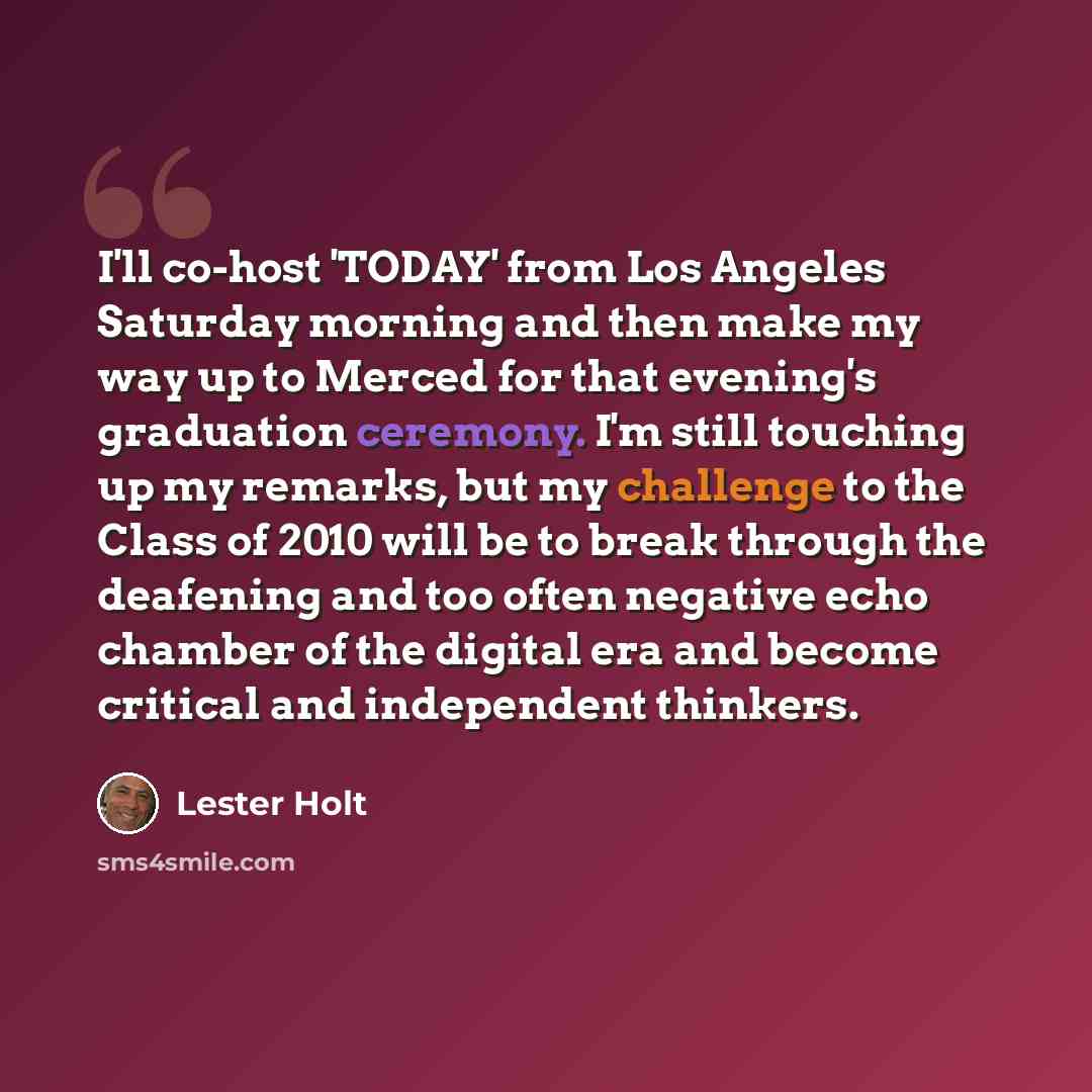 “I'll co-host 'TODAY' from Los Angeles Saturday morning and then make my way up to Merced for that evening's graduation ceremony. I'm still touching up my remarks, but my challenge to the Class of 2010 will be to break through the deafening and too often negative echo chamber of the digital era and…” quote by Lester Holt