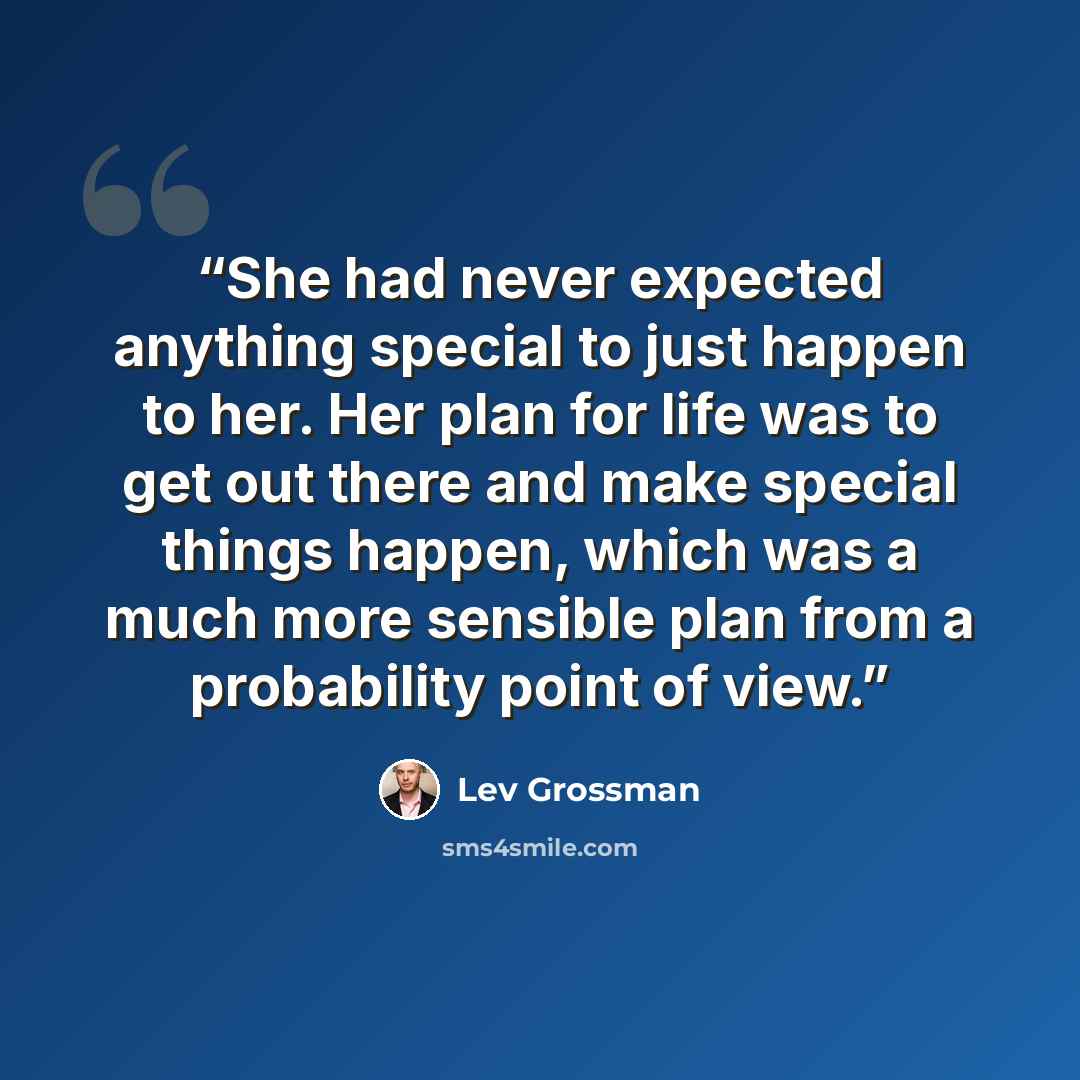 “She had never expected anything special to just happen to her. Her plan for life was to get out there and make special things happen, which was a much more sensible plan from a probability point of view.” quote by Lev Grossman