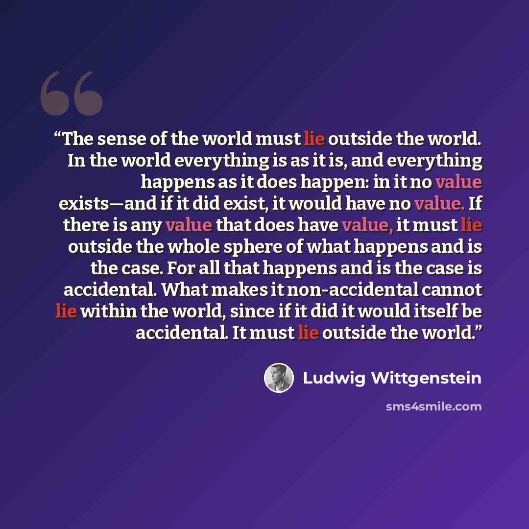 “The sense of the world must lie outside the world. In the world everything is as it is, and everything happens as it does happen: in it no value exists—and if it did exist, it would have no value. If there is any value that does have value, it must lie outside the whole sphere of what happens and…” quote by Ludwig Wittgenstein