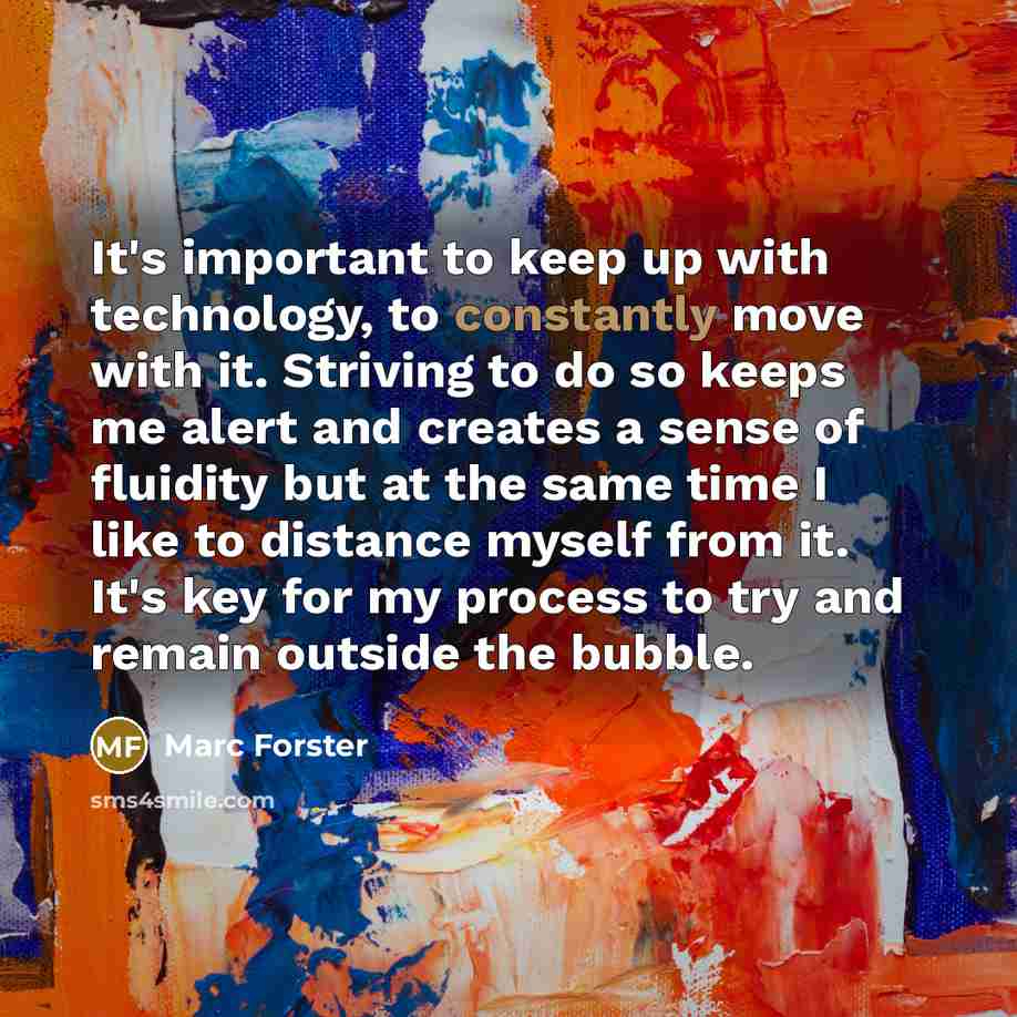 “It's important to keep up with technology, to constantly move with it. Striving to do so keeps me alert and creates a sense of fluidity but at the same time I like to distance myself from it. It's key for my process to try and remain outside the bubble.” quote by Marc Forster