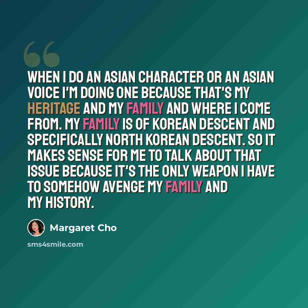 “When I do an Asian character or an Asian voice I'm doing one because that's my heritage and my family and where I come from. My family is of Korean descent and specifically North Korean descent. So it makes sense for me to talk about that issue because it's the only weapon I have to somehow avenge…” quote by Margaret Cho