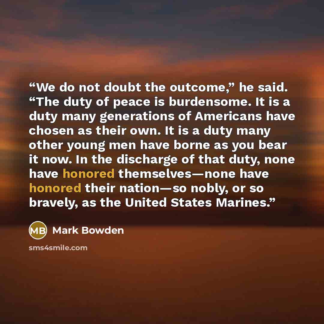 “We do not doubt the outcome,” he said. “The duty of peace is burdensome. It is a duty many generations of Americans have chosen as their own. It is a duty many other young men have borne as you bear it now. In the discharge of that duty, none have honored themselves—none have honored their…” quote by Mark Bowden