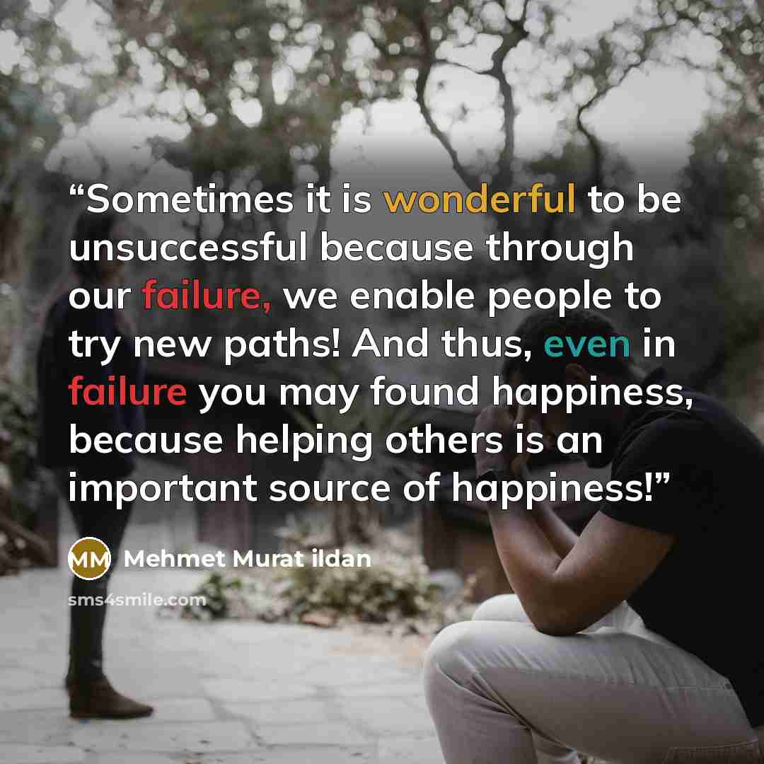 “Sometimes it is wonderful to be unsuccessful because through our failure, we enable people to try new paths! And thus, even in failure you may found happiness, because helping others is an important source of happiness!” quote by Mehmet Murat ildan