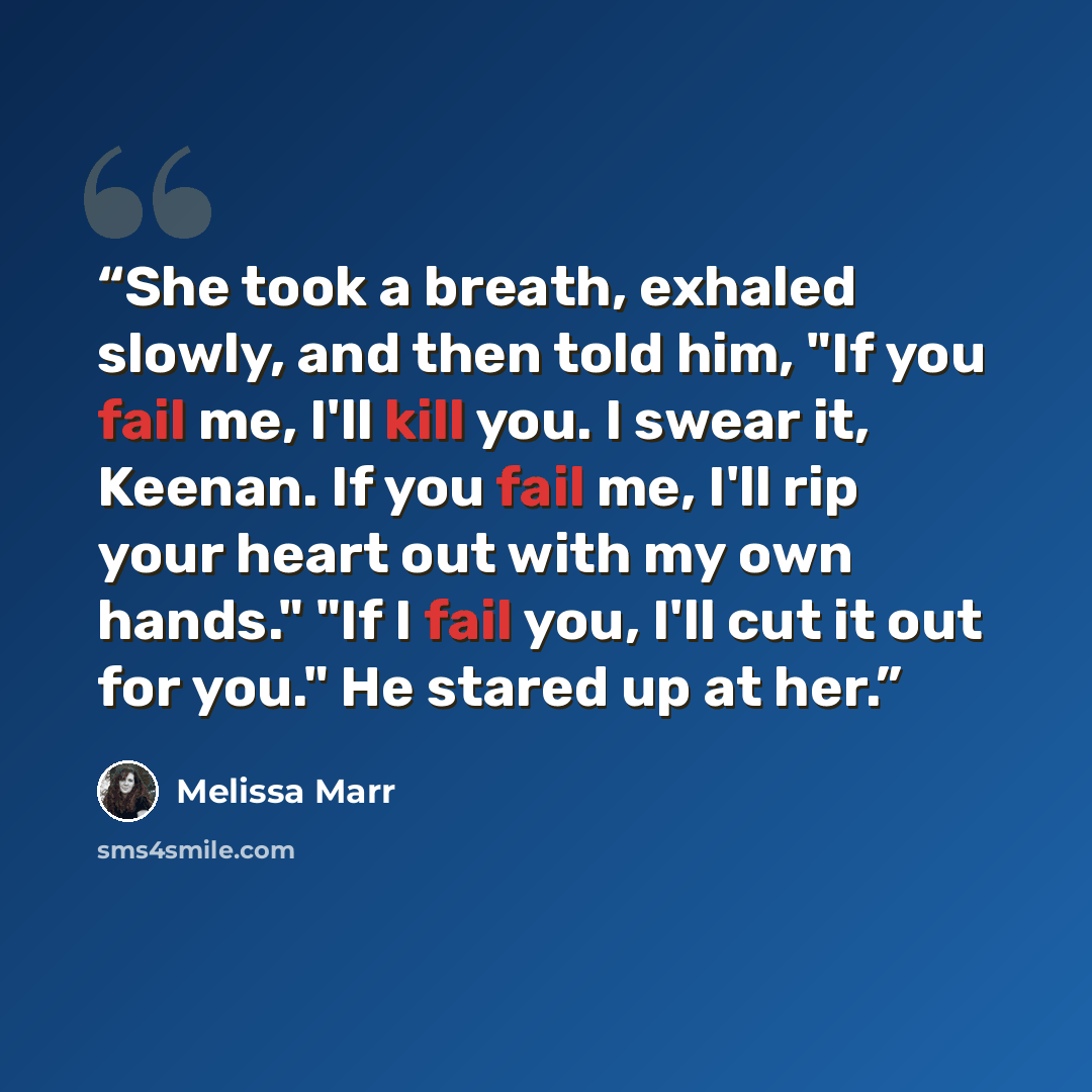 “She took a breath, exhaled slowly, and then told him, "If you fail me, I'll kill you. I swear it, Keenan. If you fail me, I'll rip your heart out with my own hands." "If I fail you, I'll cut it out for you." He stared up at her.” quote by Melissa Marr