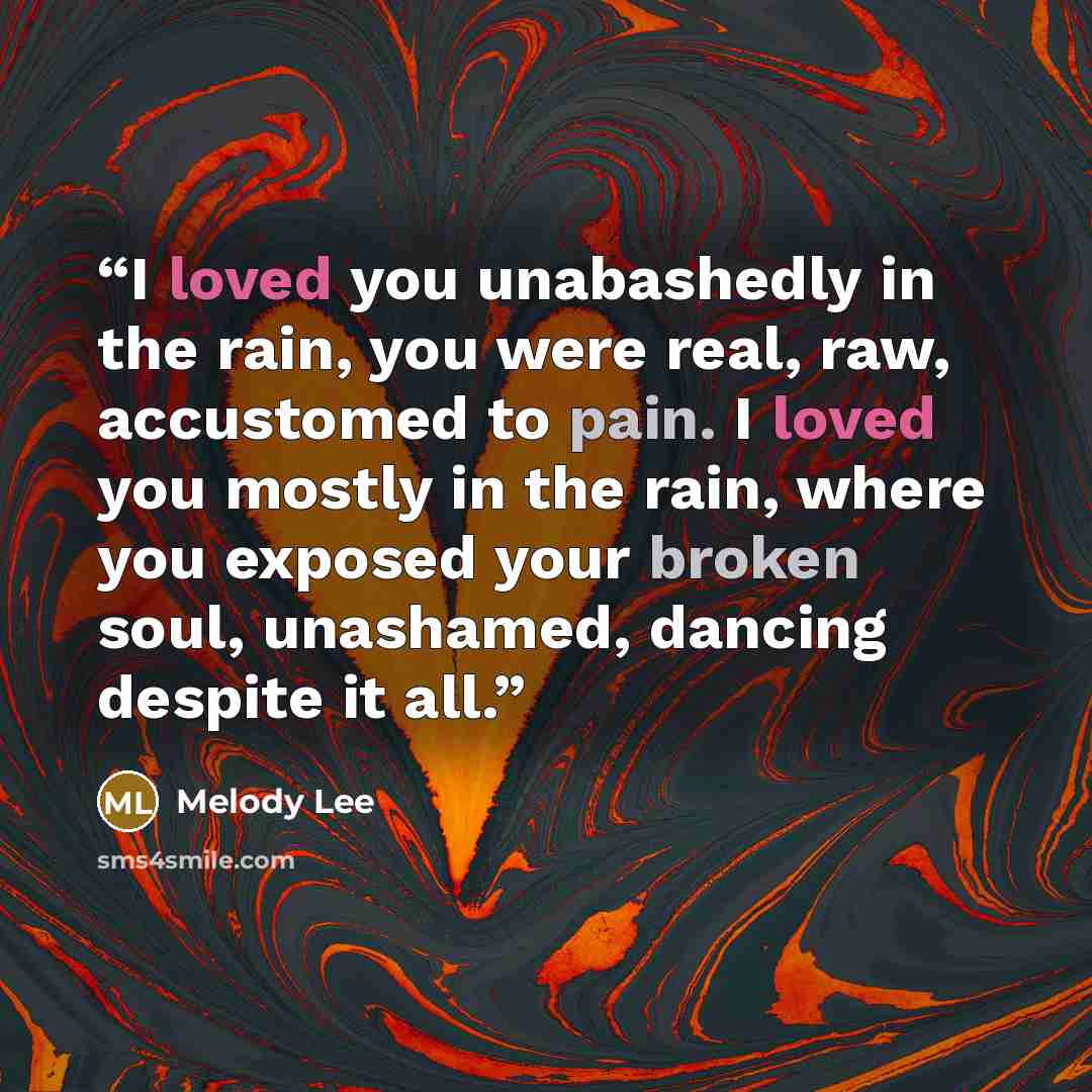 “I loved you unabashedly in the rain, you were real, raw, accustomed to pain. I loved you mostly in the rain, where you exposed your broken soul, unashamed, dancing despite it all.” quote by Melody Lee