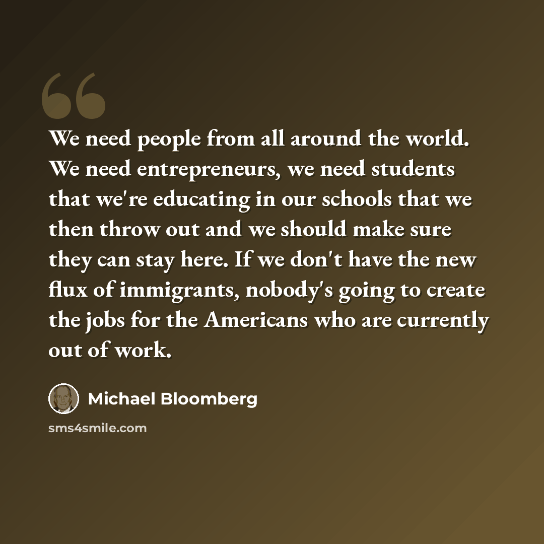 “We need people from all around the world. We need entrepreneurs, we need students that we're educating in our schools that we then throw out and we should make sure they can stay here. If we don't have the new flux of immigrants, nobody's going to create the jobs for the Americans who are…” quote by Michael Bloomberg