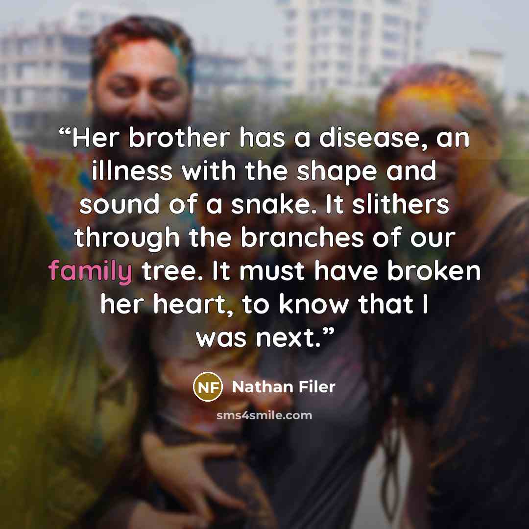 “Her brother has a disease, an illness with the shape and sound of a snake. It slithers through the branches of our family tree. It must have broken her heart, to know that I was next.” quote by Nathan Filer