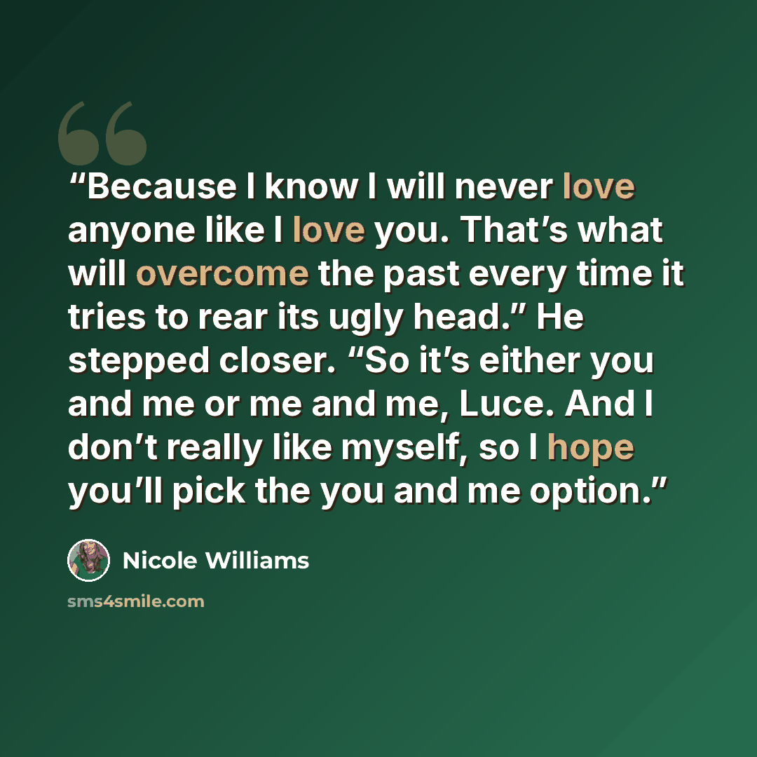 “Because I know I will never love anyone like I love you. That’s what will overcome the past every time it tries to rear its ugly head.” He stepped closer. “So it’s either you and me or me and me, Luce. And I don’t really like myself, so I hope you’ll pick the you and me option.” quote by Nicole Williams