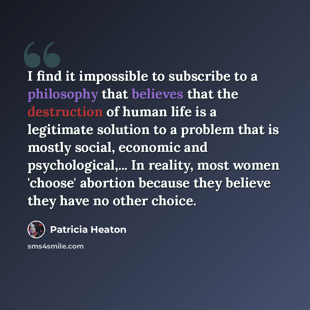 “I find it impossible to subscribe to a philosophy that believes that the destruction of human life is a legitimate solution to a problem that is mostly social, economic and psychological,... In reality, most women 'choose' abortion because they believe they have no other choice.” quote by Patricia Heaton