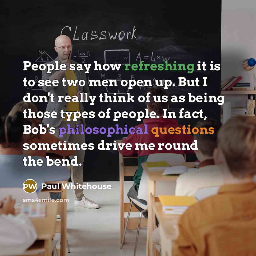 “People say how refreshing it is to see two men open up. But I don't really think of us as being those types of people. In fact, Bob's philosophical questions sometimes drive me round the bend.” quote by Paul Whitehouse
