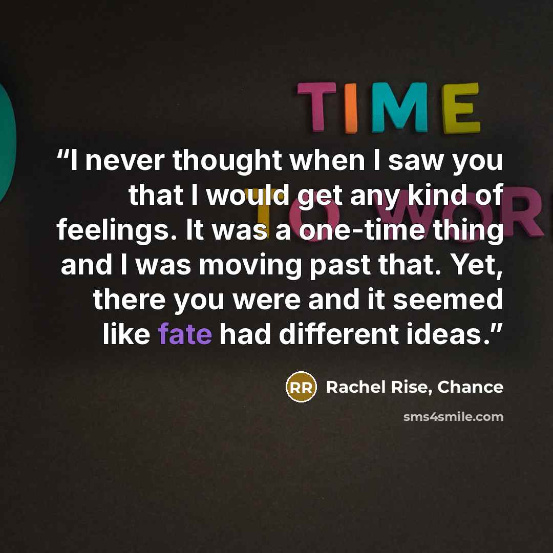 “I never thought when I saw you that I would get any kind of feelings. It was a one-time thing and I was moving past that. Yet, there you were and it seemed like fate had different ideas.” quote by Rachel Rise, Chance