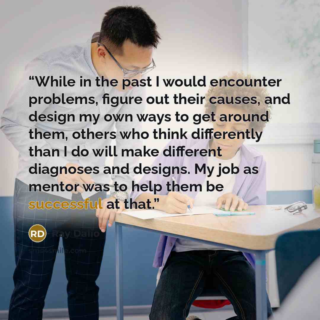 “While in the past I would encounter problems, figure out their causes, and design my own ways to get around them, others who think differently than I do will make different diagnoses and designs. My job as mentor was to help them be successful at that.” quote by Ray Dalio