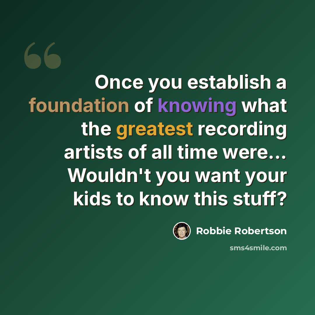 “Once you establish a foundation of knowing what the greatest recording artists of all time were... Wouldn't you want your kids to know this stuff?” quote by Robbie Robertson
