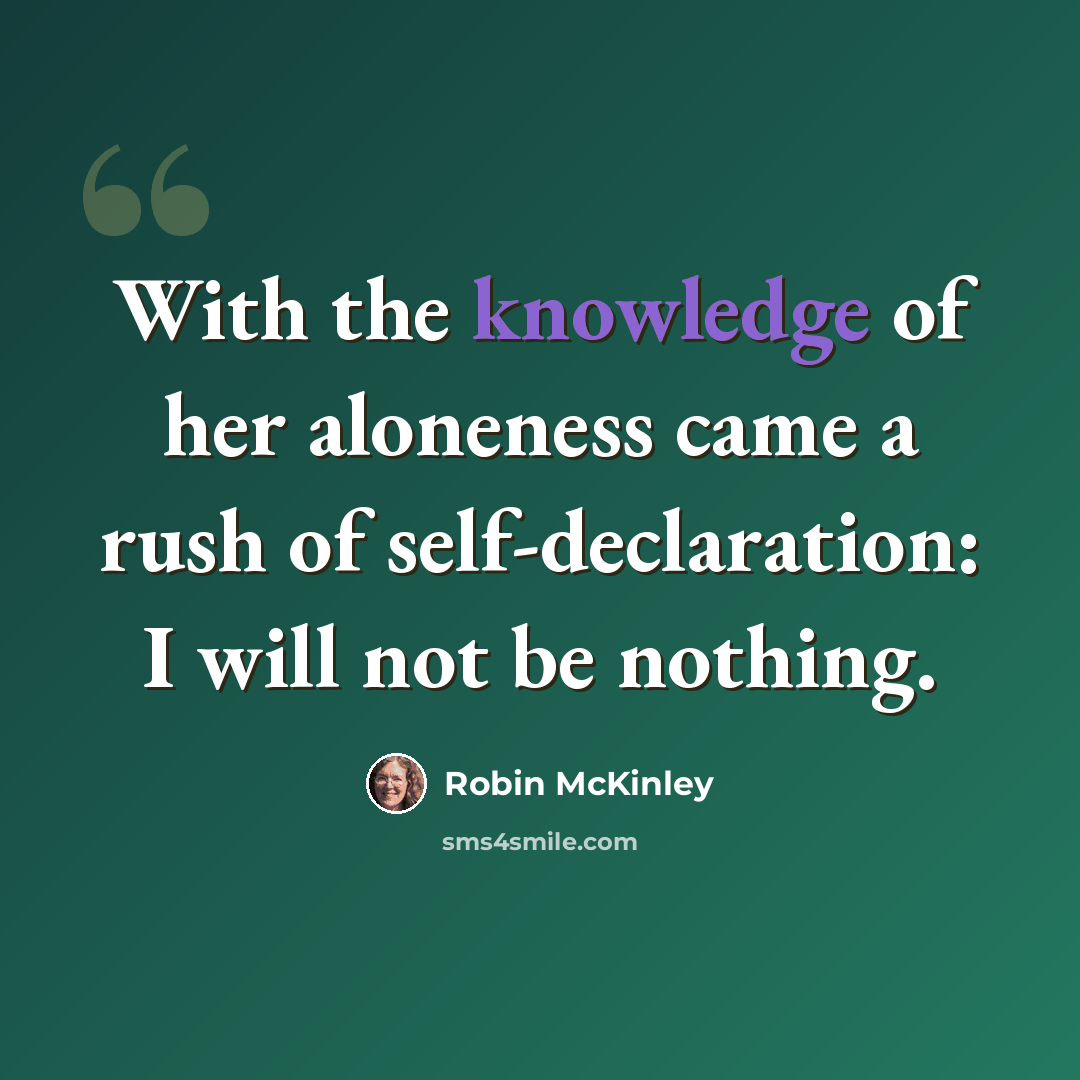 “With the knowledge of her aloneness came a rush of self-declaration: I will not be nothing.” quote by Robin McKinley