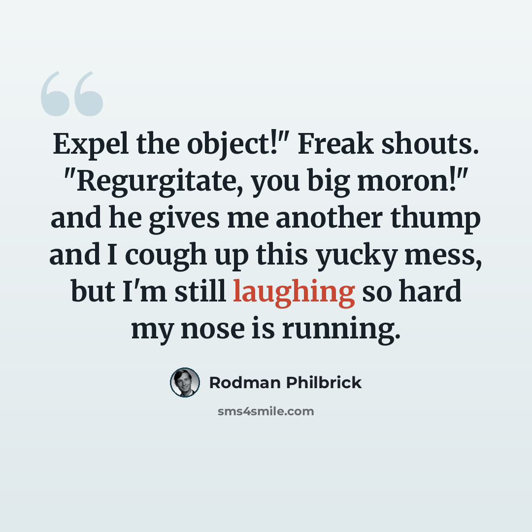“Expel the object!" Freak shouts. "Regurgitate, you big moron!" and he gives me another thump and I cough up this yucky mess, but I'm still laughing so hard my nose is running.” quote by Rodman Philbrick