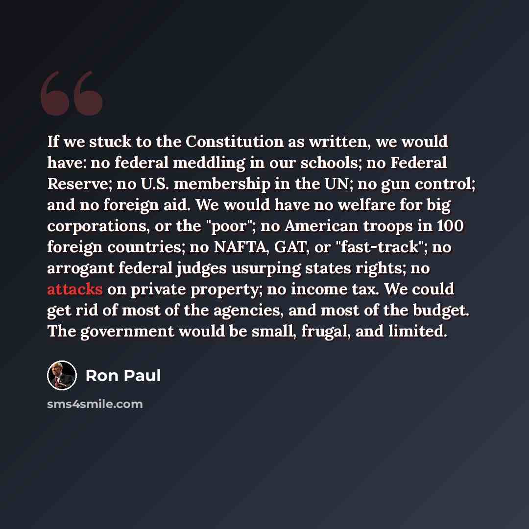 “If we stuck to the Constitution as written, we would have: no federal meddling in our schools; no Federal Reserve; no U.S. membership in the UN; no gun control; and no foreign aid. We would have no welfare for big corporations, or the "poor"; no American troops in 100 foreign countries; no NAFTA…” quote by Ron Paul