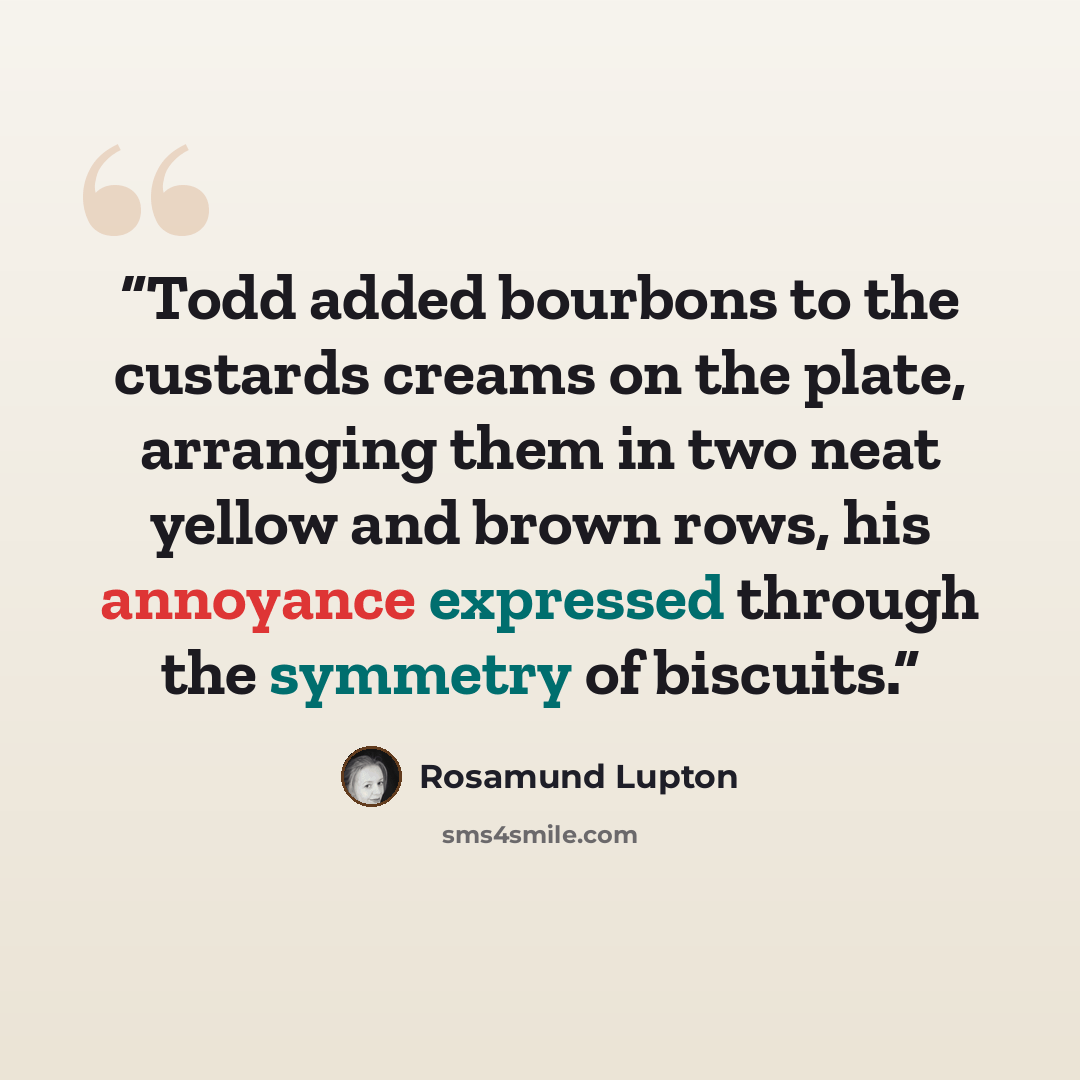 “Todd added bourbons to the custards creams on the plate, arranging them in two neat yellow and brown rows, his annoyance expressed through the symmetry of biscuits.” quote by Rosamund Lupton