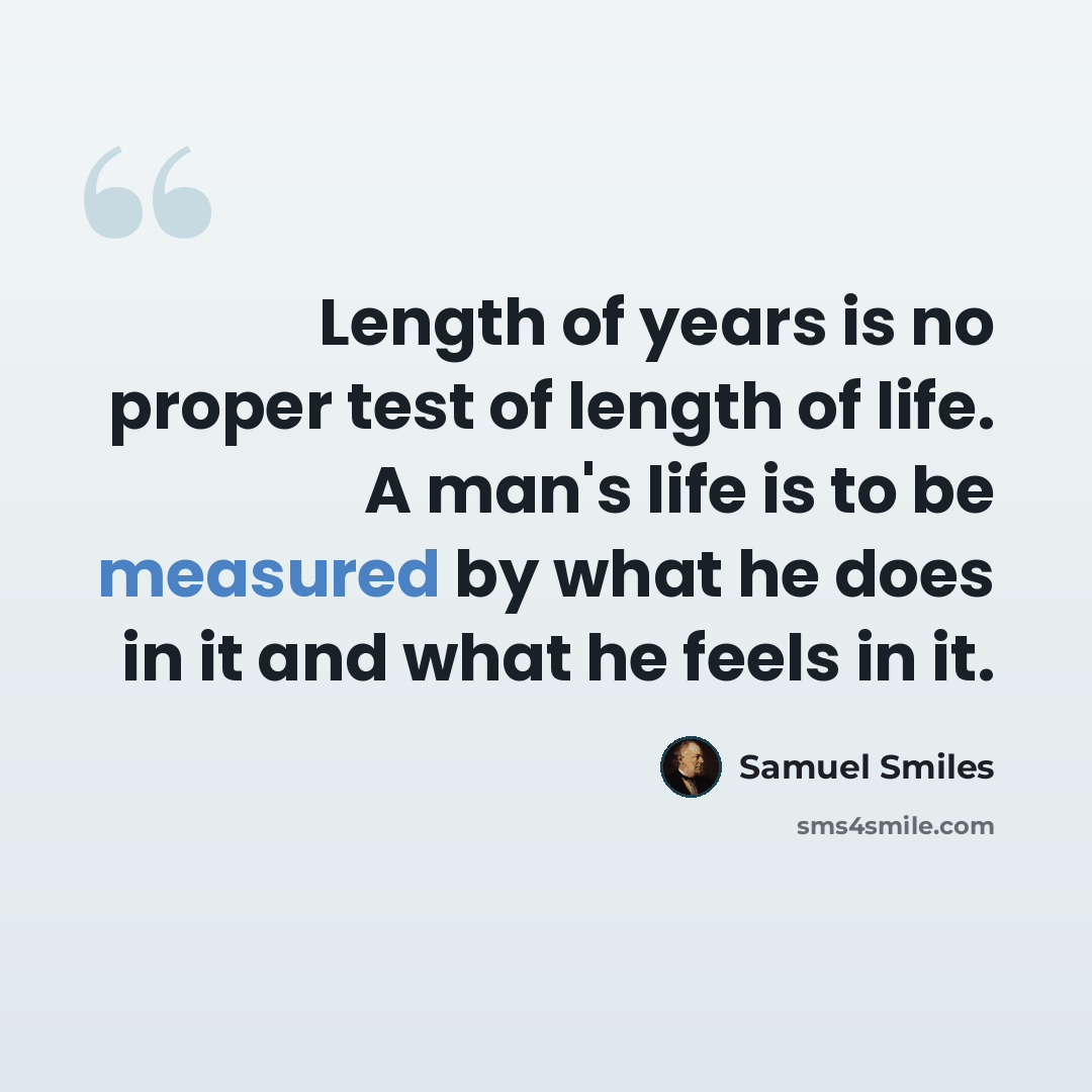 “Length of years is no proper test of length of life. A man's life is to be measured by what he does in it and what he feels in it.” quote by Samuel Smiles