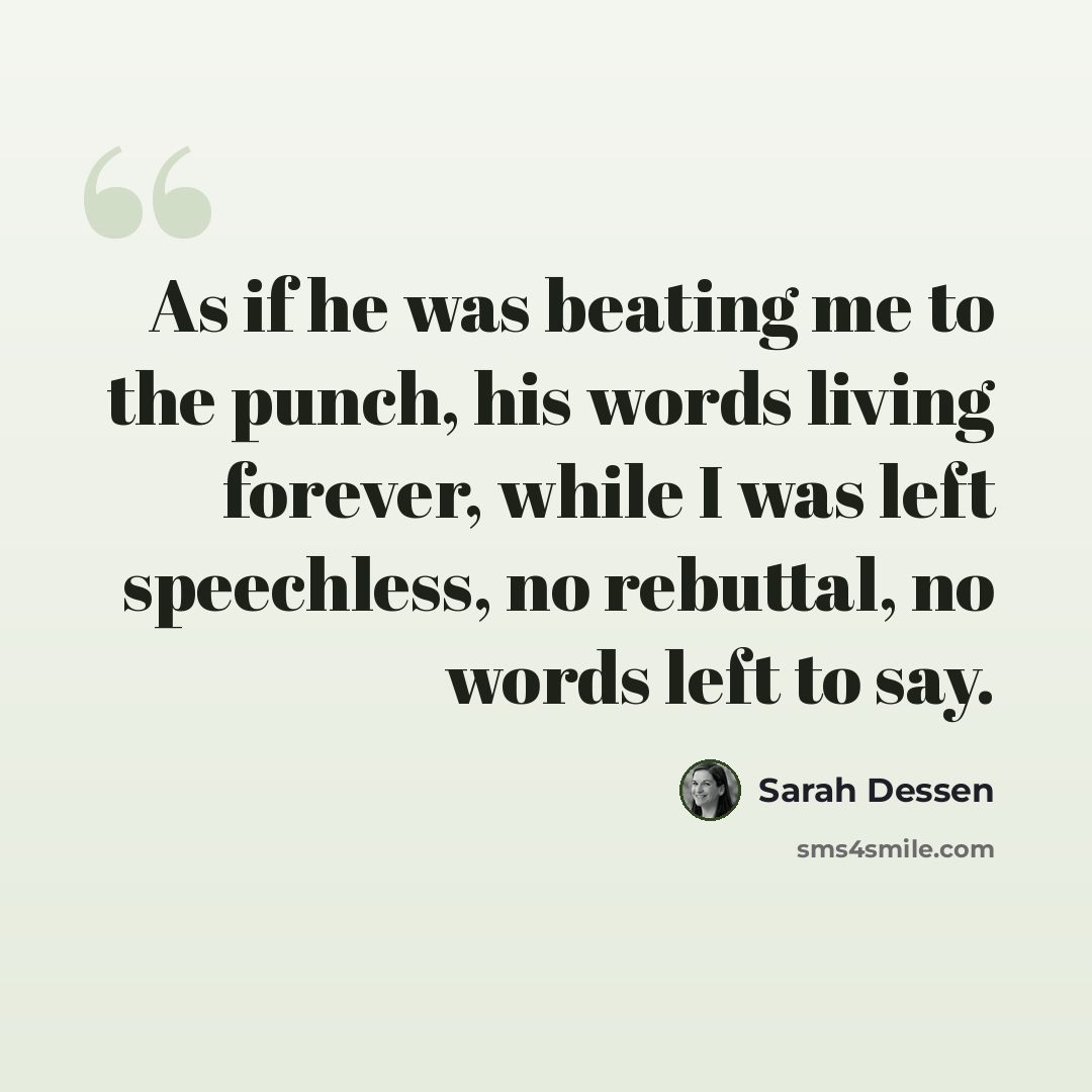 “As if he was beating me to the punch, his words living forever, while I was left speechless, no rebuttal, no words left to say.” quote by Sarah Dessen