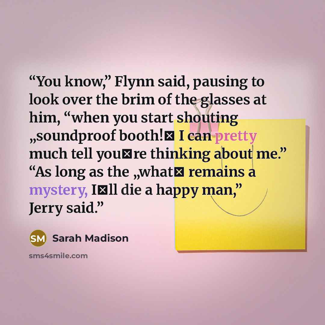 “You know,” Flynn said, pausing to look over the brim of the glasses at him, “when you start shouting „soundproof booth!‟ I can pretty much tell you‟re thinking about me.” “As long as the „what‟ remains a mystery, I‟ll die a happy man,” Jerry said.” quote by Sarah Madison