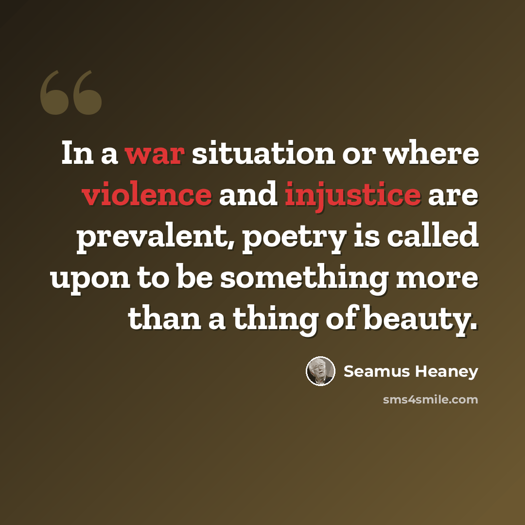“In a war situation or where violence and injustice are prevalent, poetry is called upon to be something more than a thing of beauty.” quote by Seamus Heaney