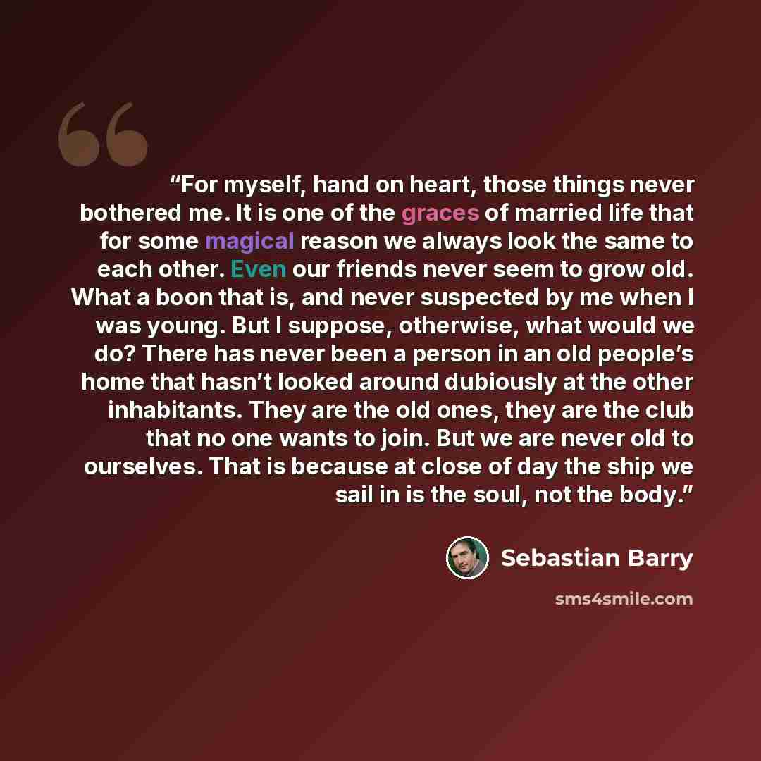“For myself, hand on heart, those things never bothered me. It is one of the graces of married life that for some magical reason we always look the same to each other. Even our friends never seem to grow old. What a boon that is, and never suspected by me when I was young. But I suppose, otherwise…” quote by Sebastian Barry
