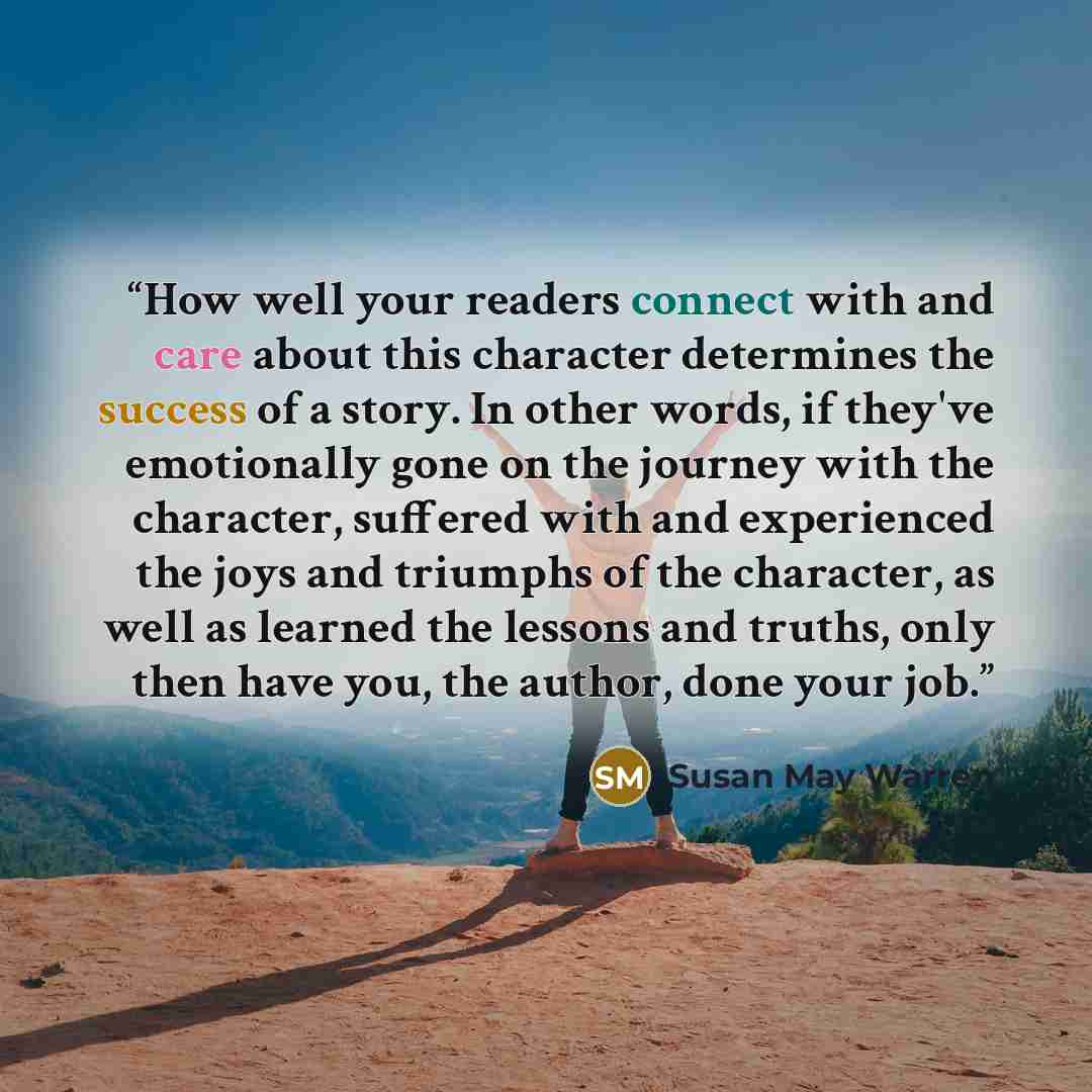 “How well your readers connect with and care about this character determines the success of a story. In other words, if they've emotionally gone on the journey with the character, suffered with and experienced the joys and triumphs of the character, as well as learned the lessons and truths, only…” quote by Susan May Warren