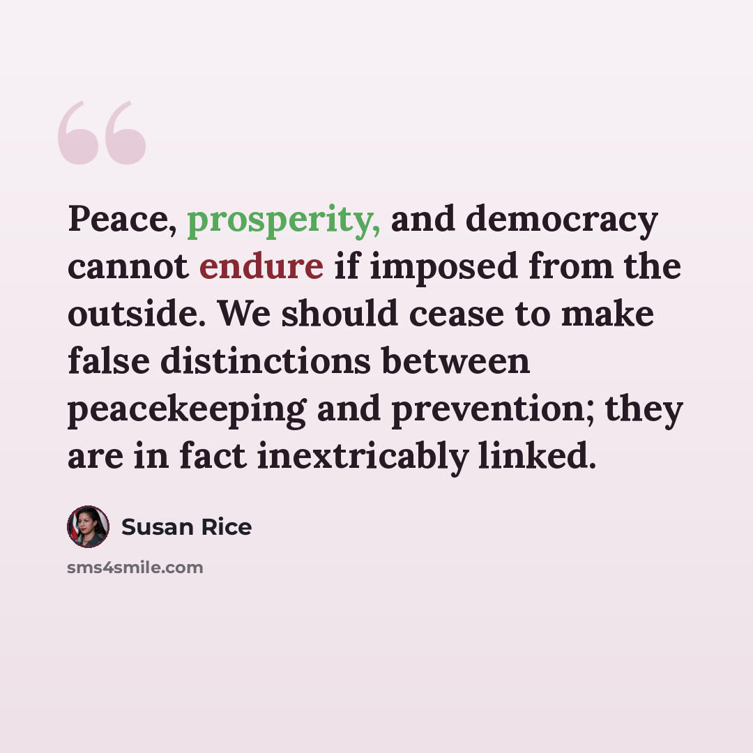 “Peace, prosperity, and democracy cannot endure if imposed from the outside. We should cease to make false distinctions between peacekeeping and prevention; they are in fact inextricably linked.” quote by Susan Rice