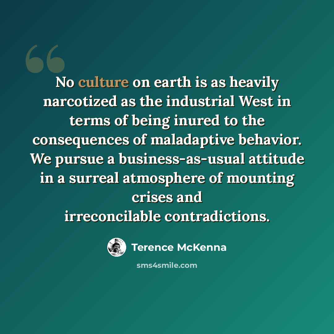 “No culture on earth is as heavily narcotized as the industrial West in terms of being inured to the consequences of maladaptive behavior. We pursue a business-as-usual attitude in a surreal atmosphere of mounting crises and irreconcilable contradictions.” quote by Terence McKenna