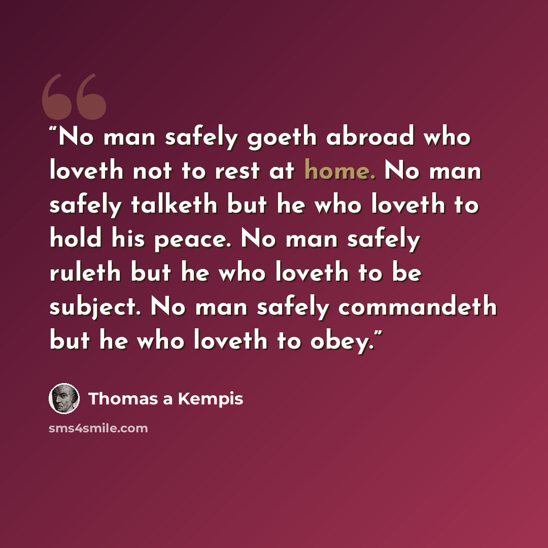 “No man safely goeth abroad who loveth not to rest at home. No man safely talketh but he who loveth to hold his peace. No man safely ruleth but he who loveth to be subject. No man safely commandeth but he who loveth to obey.” quote by Thomas à Kempis
